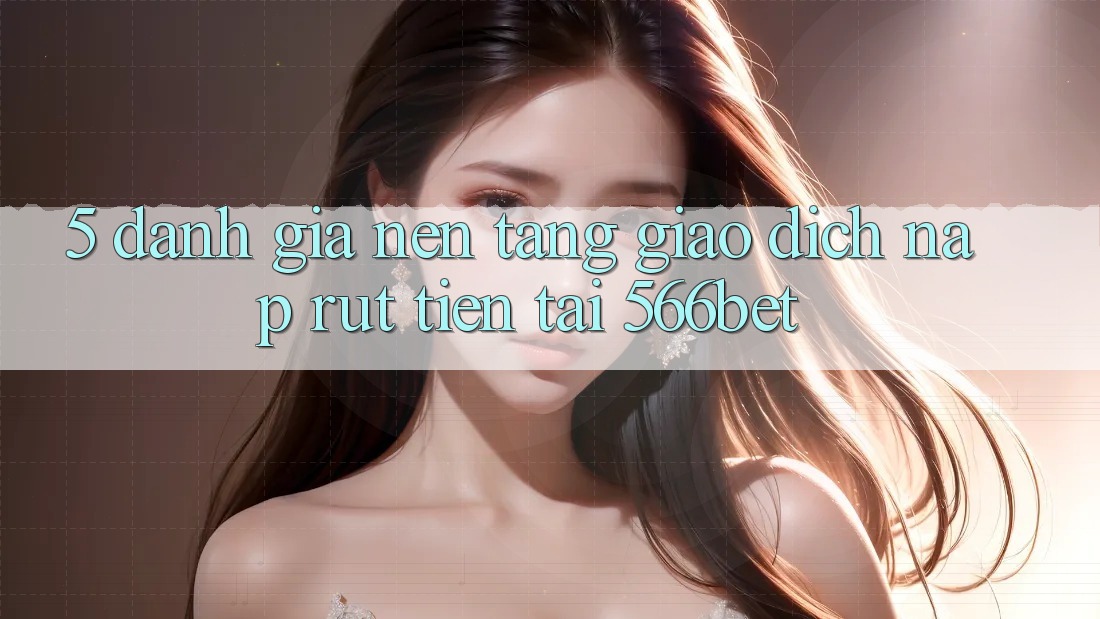 5. Đánh Giá Nền tảng Giao Dịch Nạp – Rút Tiền Tại 566bet
