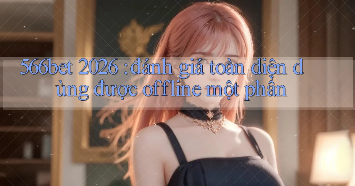 566bet 2026 đánh giá toàn diện dùng được offline một phần
