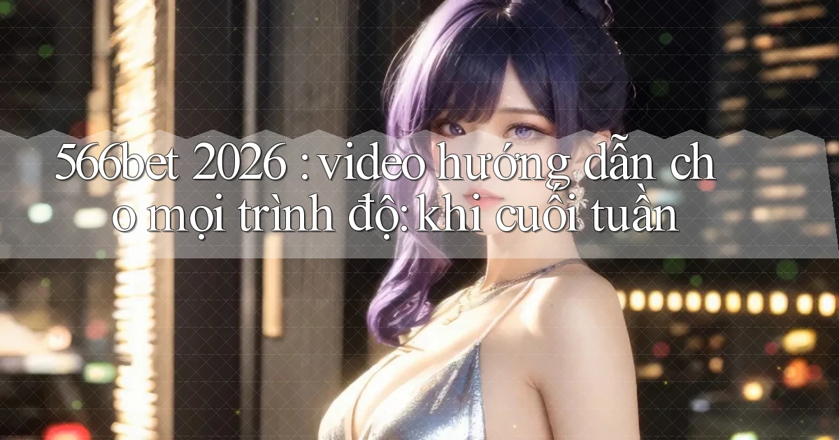 566bet 2026 video hướng dẫn cho mọi trình độ khi cuối tuần