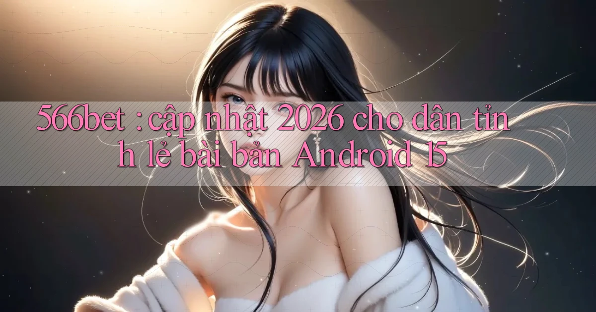 566bet cập nhật 2026 cho dân tỉnh lẻ bài bản Android 15