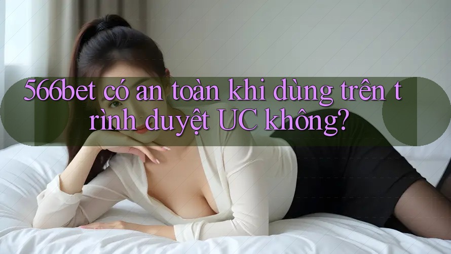 566bet có an toàn khi dùng trên trình duyệt UC không?