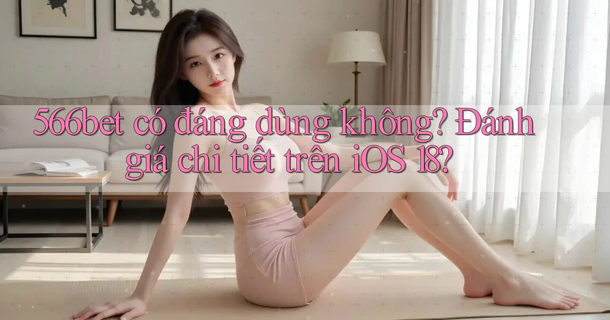 566bet có đáng dùng không đánh giá chi tiết trên iOS 18