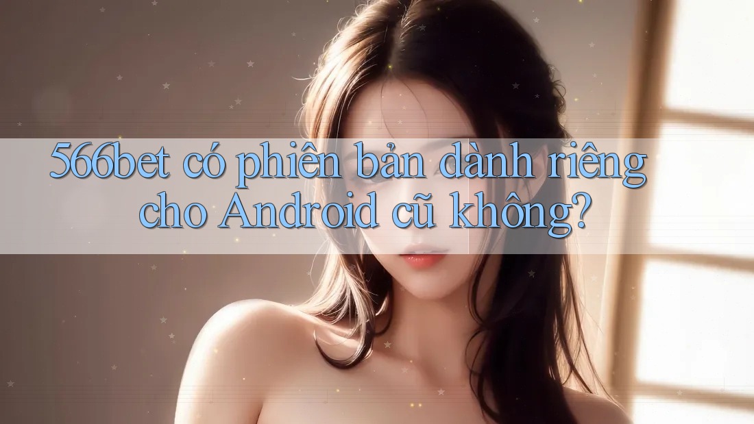 566bet có phiên bản dành riêng cho Android cũ không?