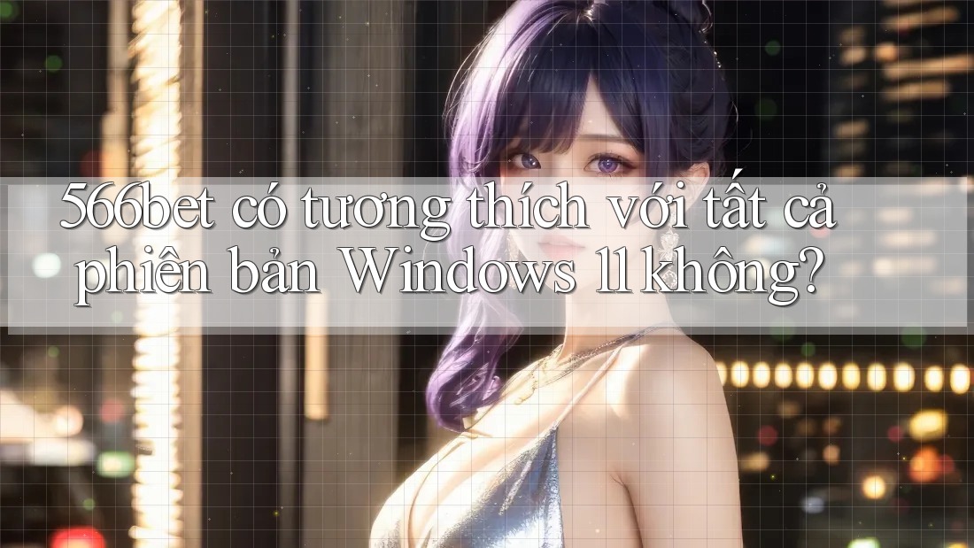 566bet có tương thích với tất cả phiên bản Windows 11 không?