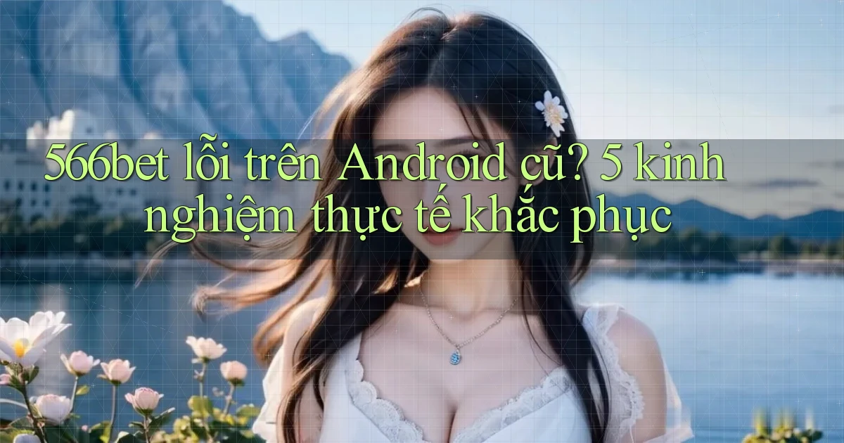 566bet lỗi trên Android cũ 5 kinh nghiệm thực tế khắc phục