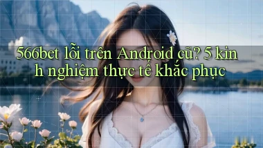 566bet lỗi trên Android cũ 5 kinh nghiệm thực tế khắc phục