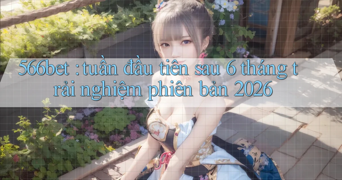 566bet tuần đầu tiên sau 6 tháng trải nghiệm phiên bản 2026