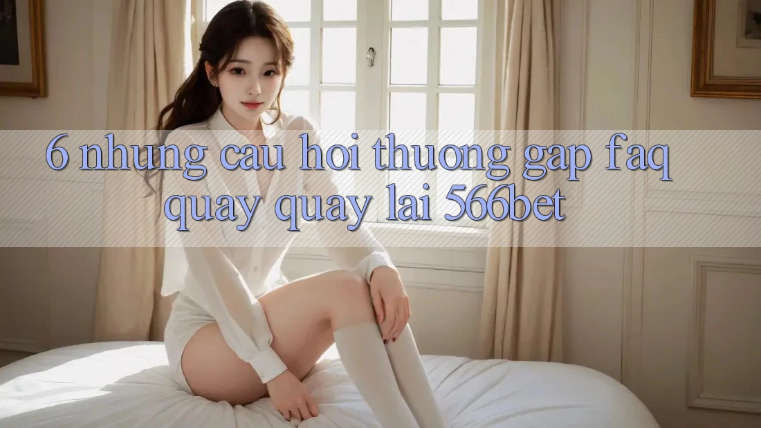 6. Những Câu Hỏi Thường Gặp (FAQ) Quay quay lại 566bet