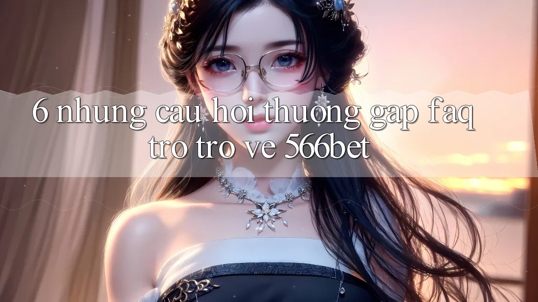 6. Những Câu Hỏi Thường Gặp (FAQ) Trở trở về 566bet