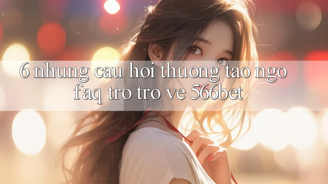 6. Những Câu Hỏi Thường Tao ngộ (FAQ) Trở trở về 566bet