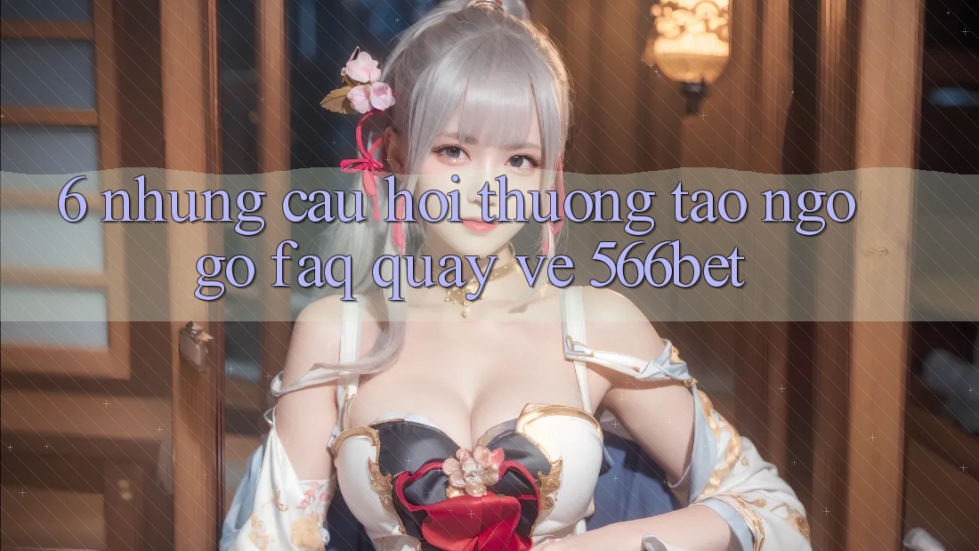 6. Những Câu Hỏi Thường Tao ngộ gỡ (FAQ) Quay về 566bet 6. Những Câu Hỏi Thường Tao ngộ gỡ (FAQ) Quay về 566bet