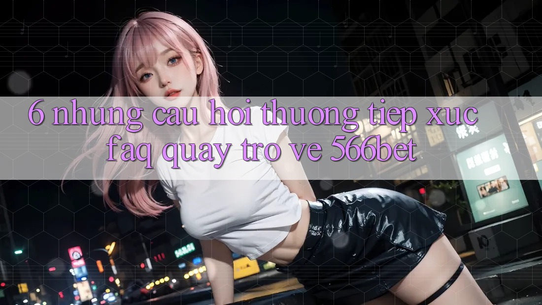 6. Những Câu Hỏi Thường Tiếp xúc (FAQ) Quay trở về 566bet