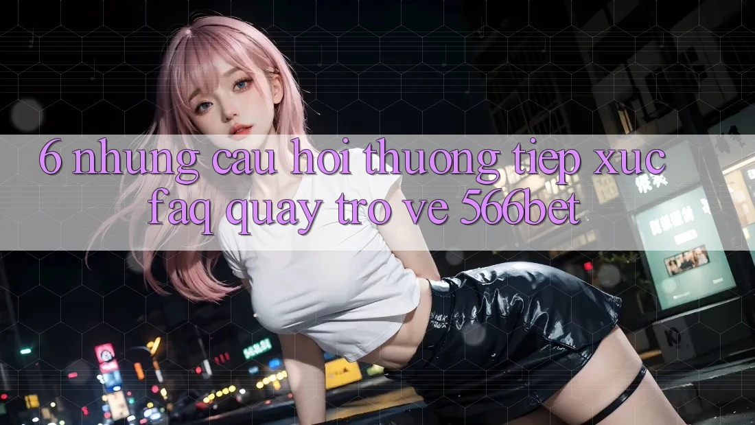 6. Những Câu Hỏi Thường Tiếp xúc (FAQ) Quay trở về 566bet