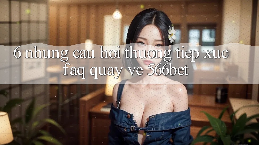 6. Những Câu Hỏi Thường Tiếp xúc (FAQ) Quay về 566bet