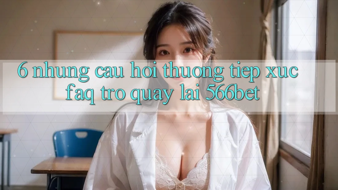 6. Những Câu Hỏi Thường Tiếp xúc (FAQ) Trở quay lại 566bet