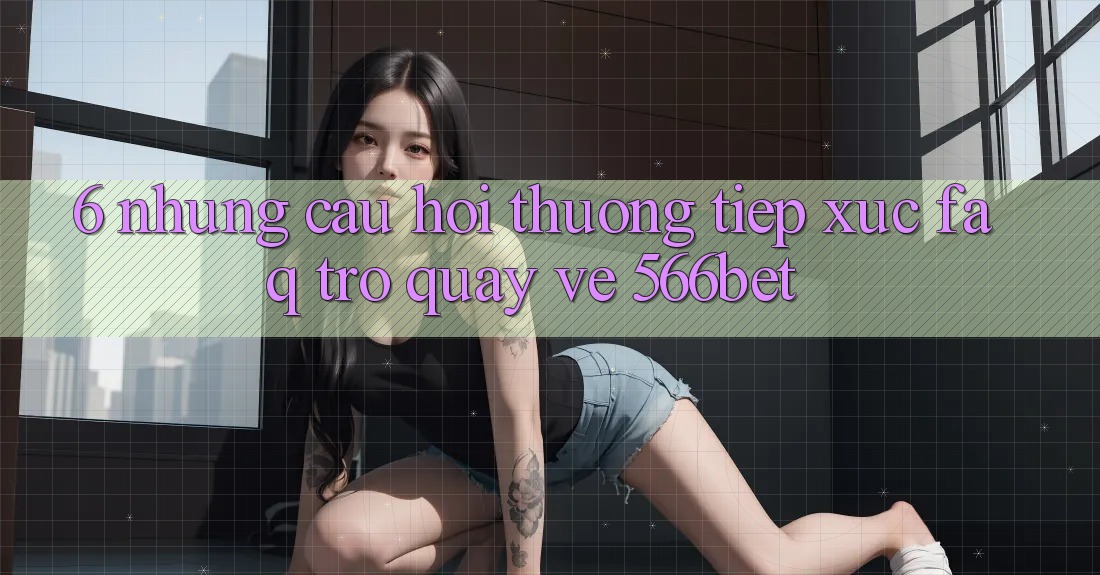 6. Những Câu Hỏi Thường Tiếp xúc (FAQ) Trở quay về 566bet