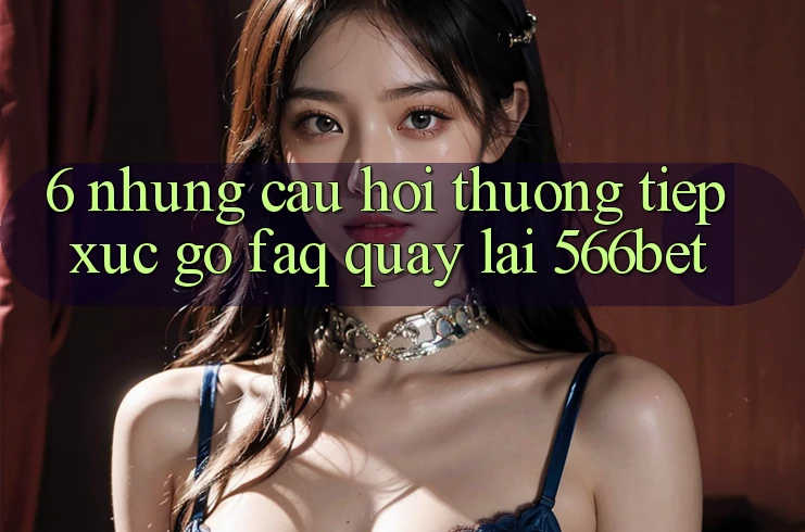 6. Những Câu Hỏi Thường Tiếp xúc gỡ (FAQ) Quay lại 566bet