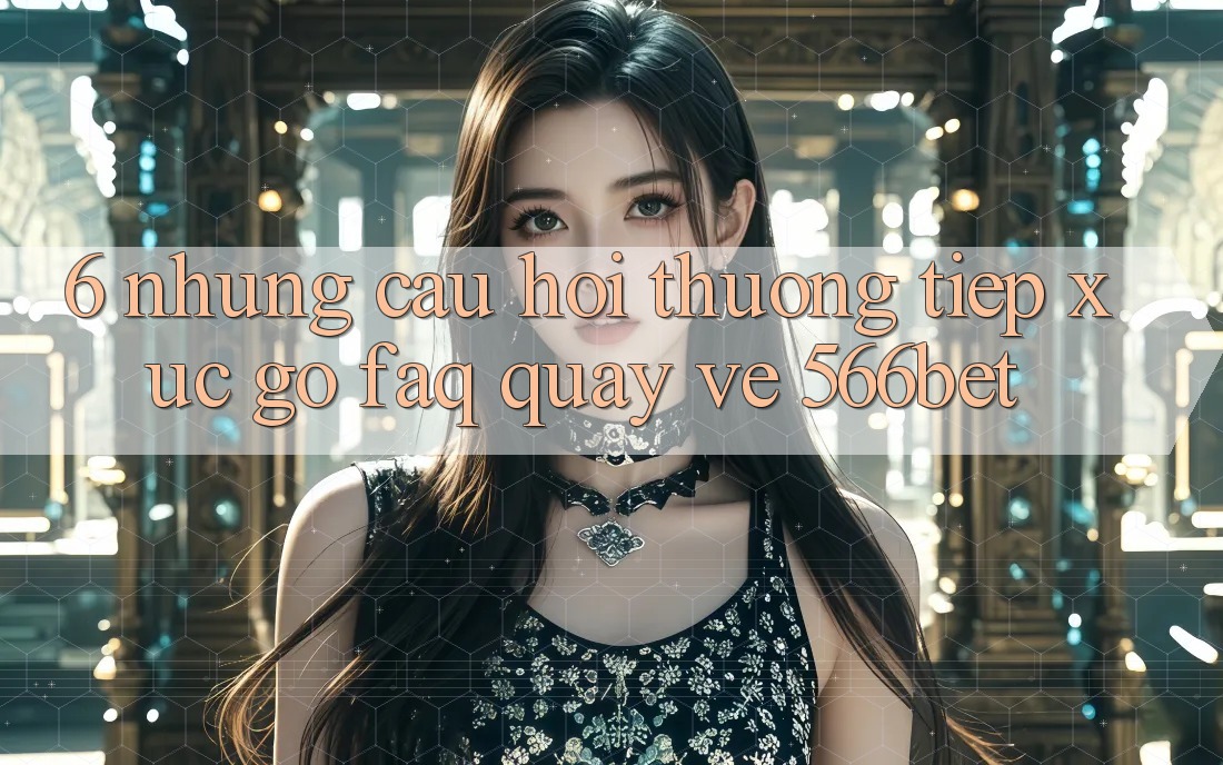 6. Những Câu Hỏi Thường Tiếp xúc gỡ (FAQ) Quay về 566bet