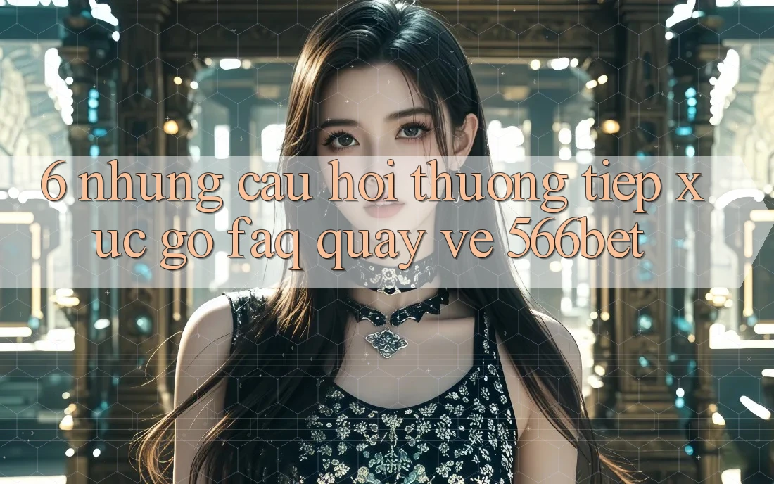 6. Những Câu Hỏi Thường Tiếp xúc gỡ (FAQ) Quay về 566bet
