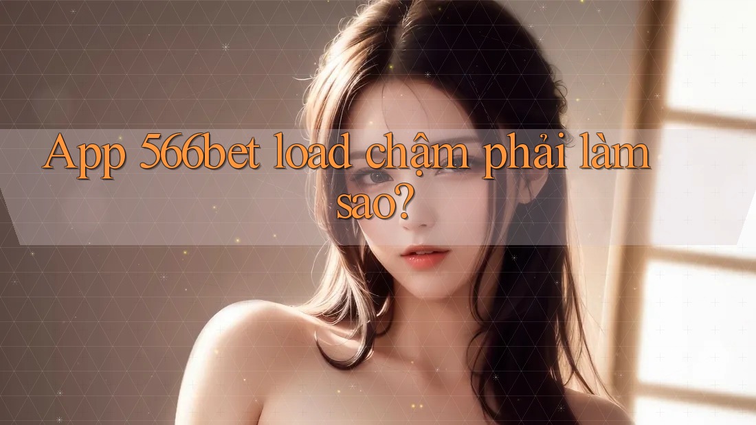 App 566bet load chậm phải làm sao?