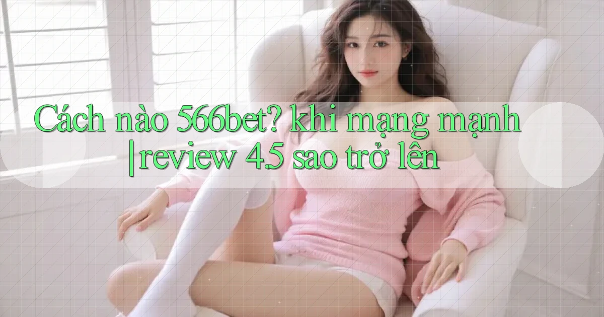 Cách nào 566bet khi mạng mạnh review 4.5 sao trở lên