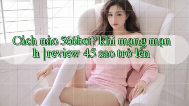 Cách nào 566bet khi mạng mạnh review 4.5 sao trở lên