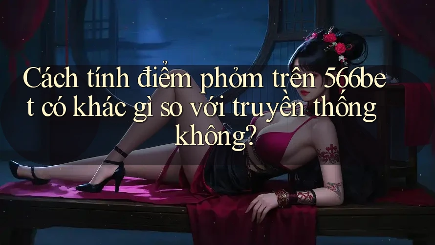 Cách tính điểm phỏm trên 566bet có khác gì so với truyền thống không?