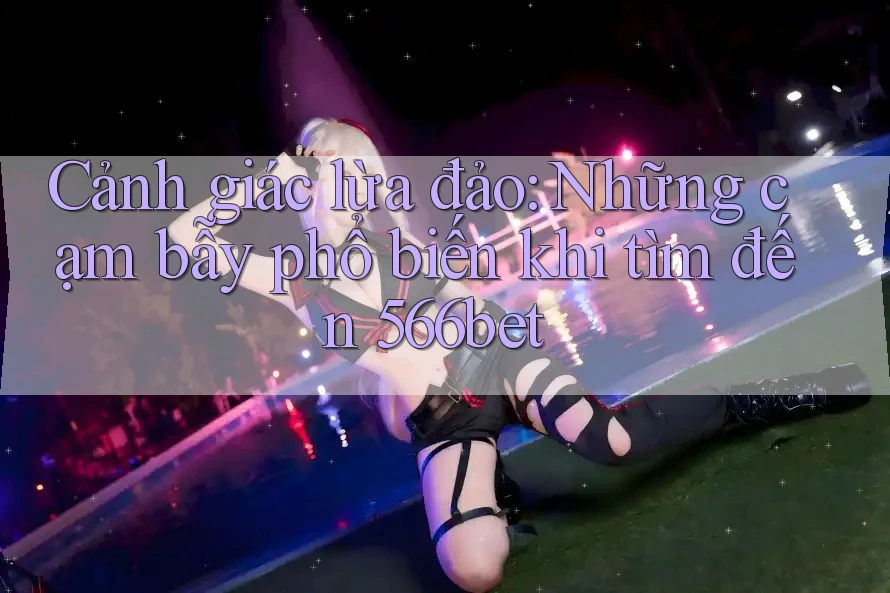 Cảnh giác lừa đảo: Những cạm bẫy phổ biến khi tìm đến 566bet