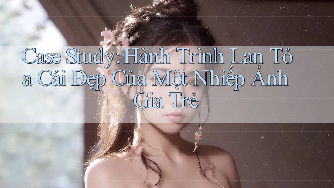 Case Study: Hành Trình Lan Tỏa Cái Đẹp Của Một Nhiếp Ảnh Gia Trẻ