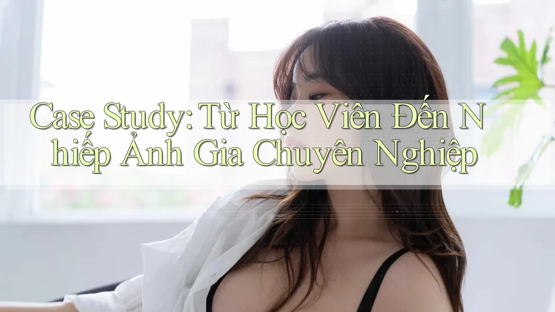 Case Study: Từ Học Viên Đến Nhiếp Ảnh Gia Chuyên Nghiệp