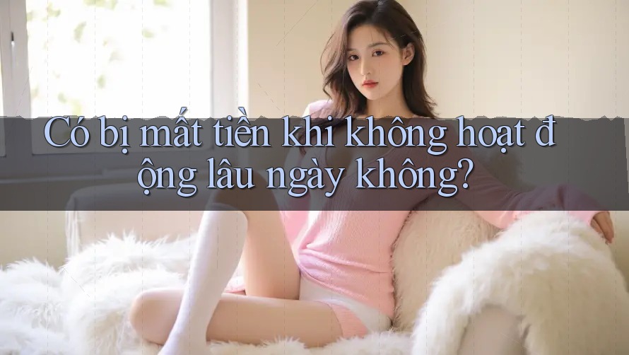 Có bị mất tiền khi không hoạt động lâu ngày không?