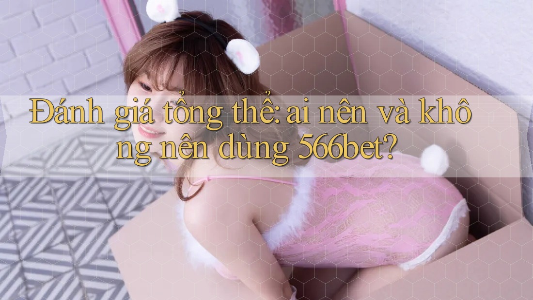 Đánh giá tổng thể: Ai nên và không nên dùng 566bet?