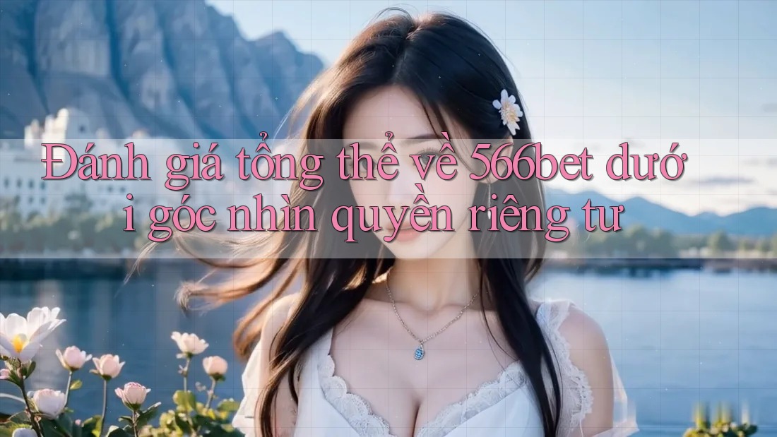 Đánh giá tổng thể về 566bet dưới góc nhìn quyền riêng tư