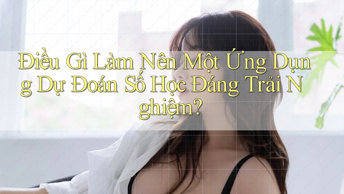 Điều Gì Làm Nên Một Ứng Dụng Dự Đoán Số Học Đáng Trải Nghiệm?