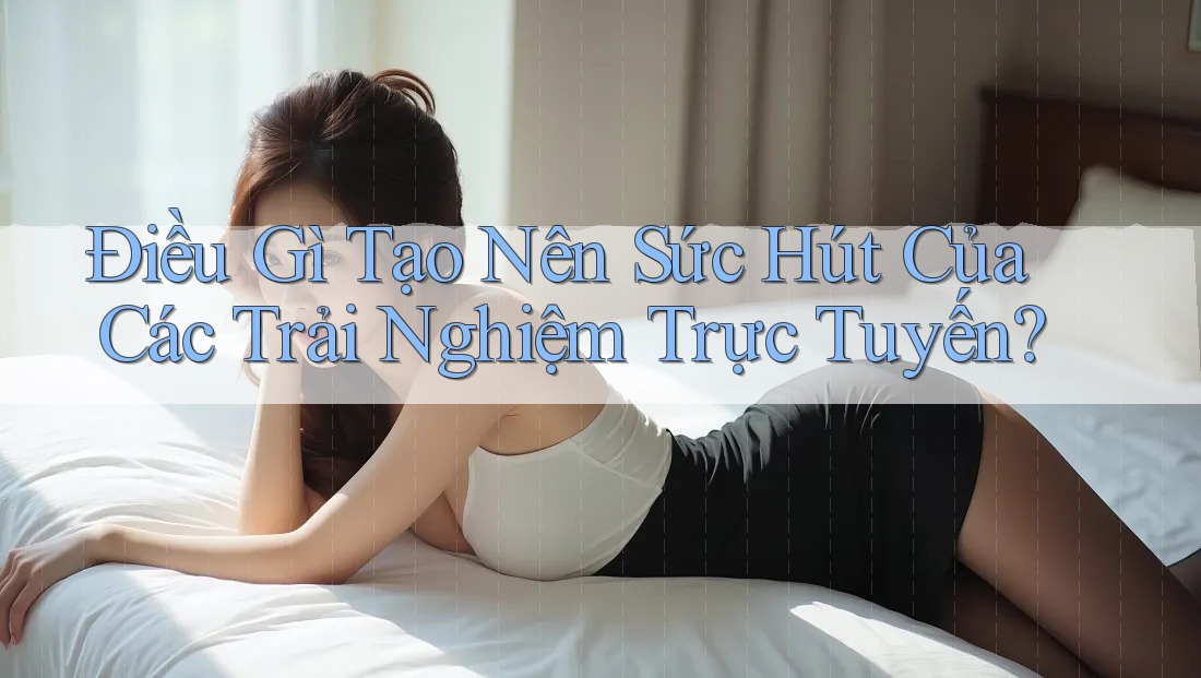 Điều Gì Tạo Nên Sức Hút Của Các Trải Nghiệm Trực Tuyến?