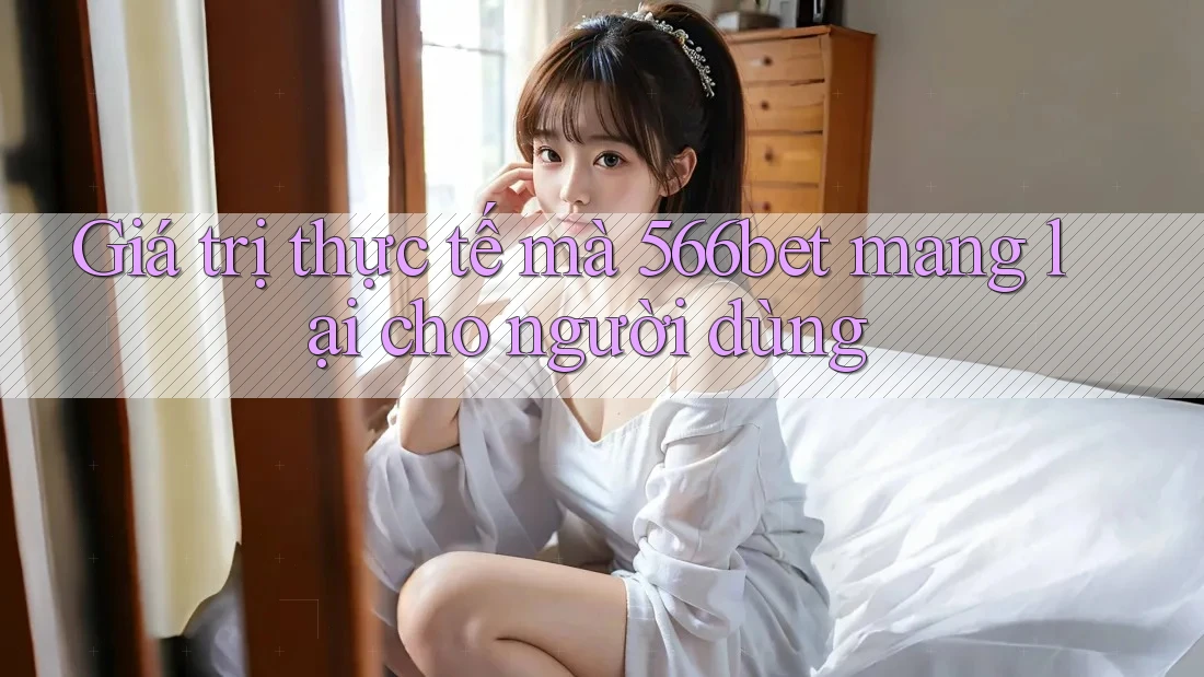 Giá trị thực tế mà 566bet mang lại cho người dùng