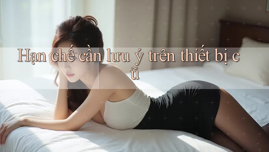 Hạn chế cần lưu ý trên thiết bị cũ