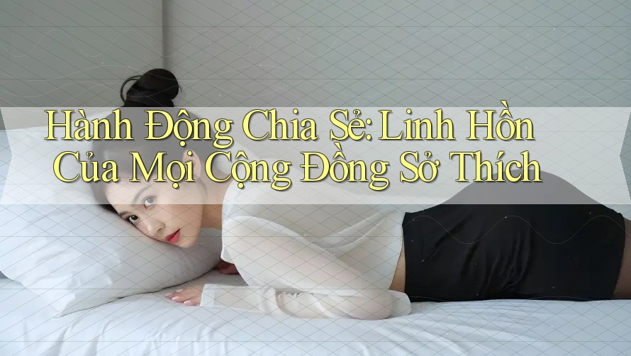 Hành Động Chia Sẻ: Linh Hồn Của Mọi Cộng Đồng Sở Thích