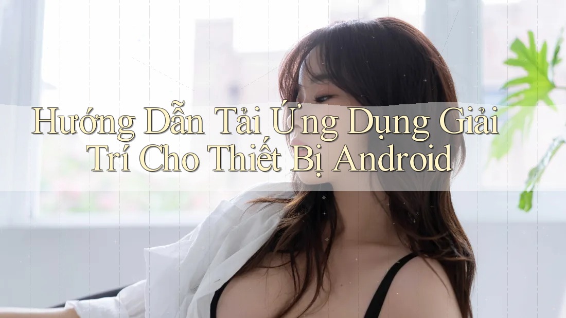 Hướng Dẫn Tải Ứng Dụng Giải Trí Cho Thiết Bị Android