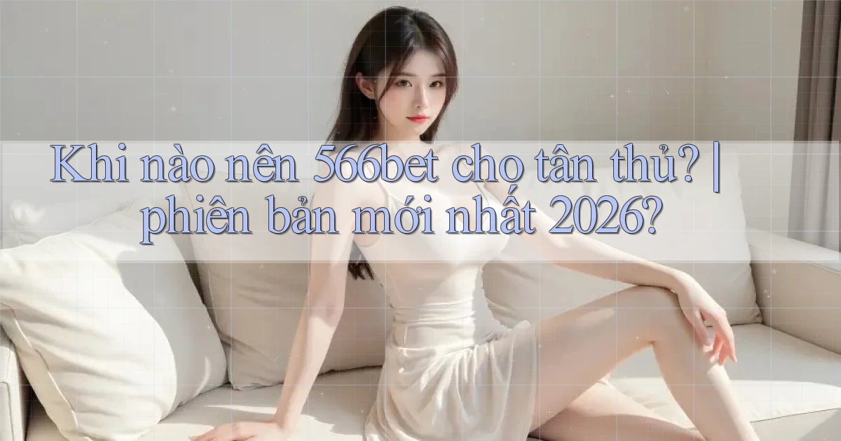 Khi nào nên 566bet cho tân thủ phiên bản mới nhất 2026
