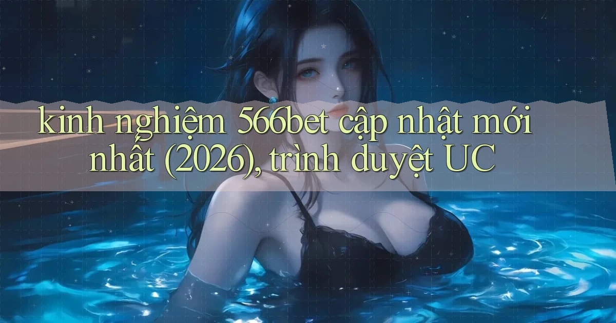 kinh nghiệm 566bet cập nhật mới nhất (2026), trình duyệt UC