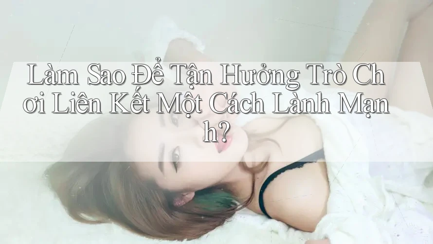 Làm Sao Để Tận Hưởng Trò Chơi Liên Kết Một Cách Lành Mạnh?