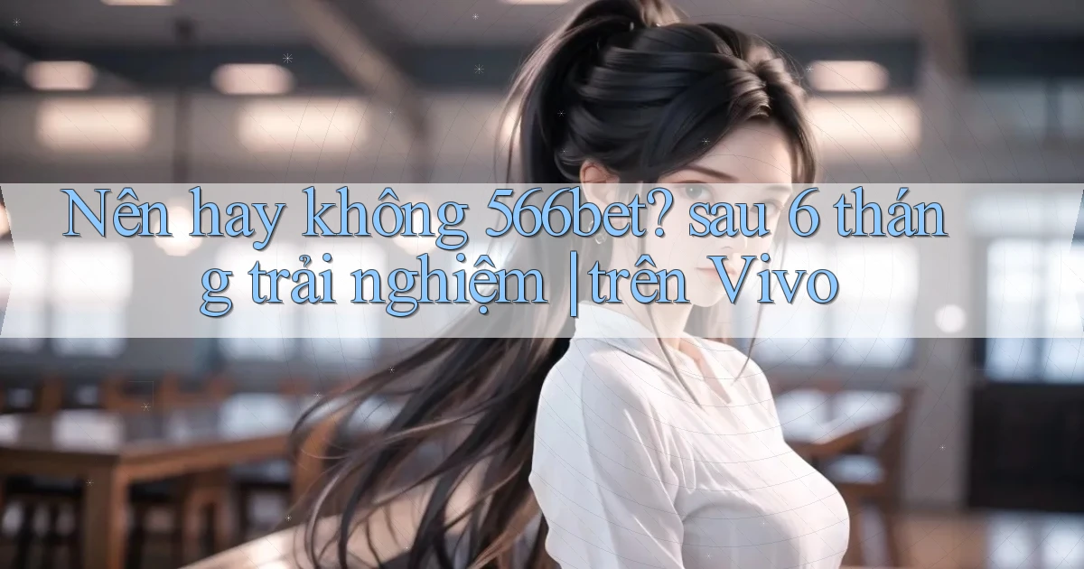 Nên hay không 566bet sau 6 tháng trải nghiệm trên Vivo