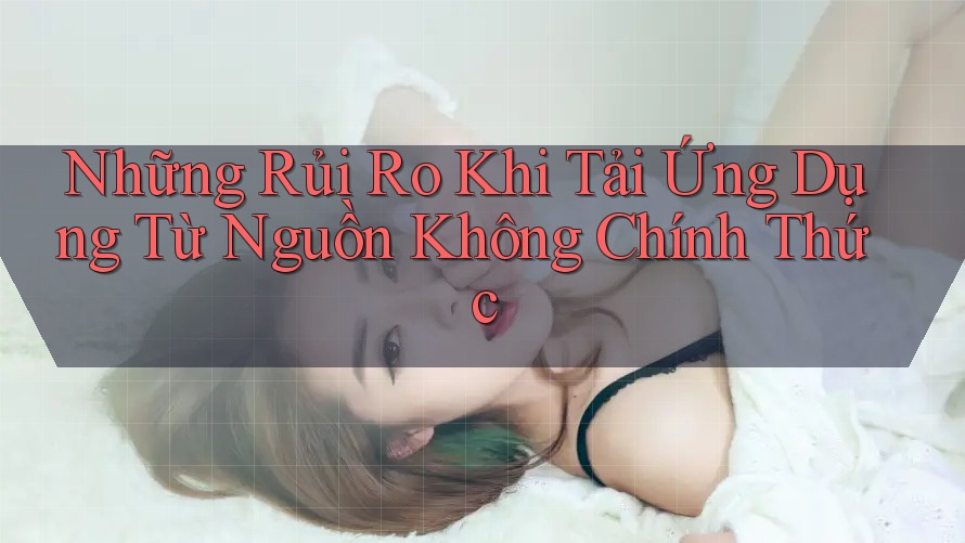 Những Rủi Ro Khi Tải Ứng Dụng Từ Nguồn Không Chính Thức