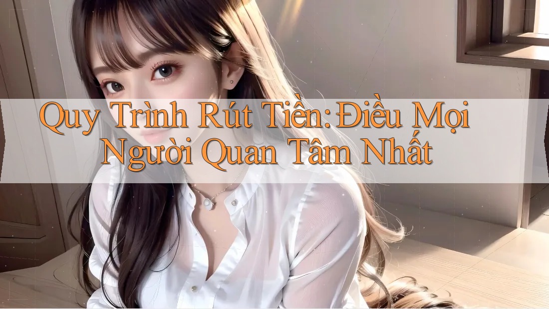 Quy Trình Rút Tiền: Điều Mọi Người Quan Tâm Nhất