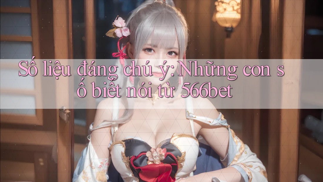 Số liệu đáng chú ý: Những con số biết nói từ 566bet