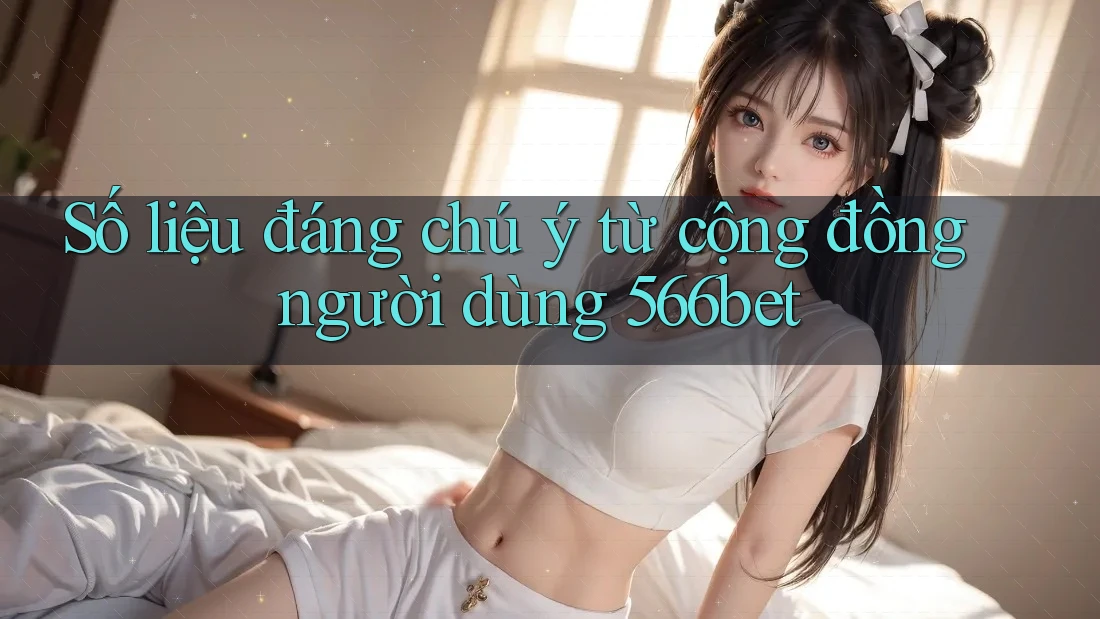 Số liệu đáng chú ý từ cộng đồng người dùng 566bet
