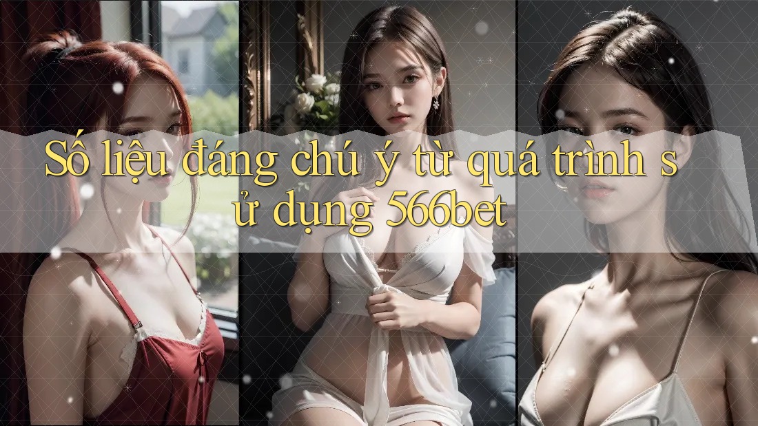 Số liệu đáng chú ý từ quá trình sử dụng 566bet