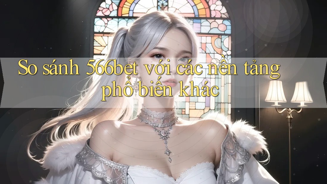 So sánh 566bet với các nền tảng phổ biến khác