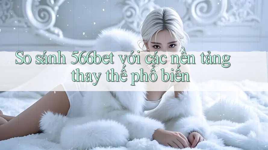 So sánh 566bet với các nền tảng thay thế phổ biến